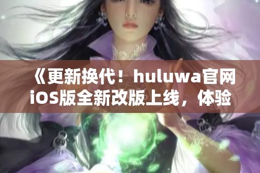 《更新?lián)Q代！huluwa官網(wǎng)iOS版全新改版上線，體驗(yàn)全新視覺盛宴》