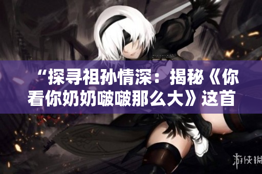 “探尋祖孫情深：揭秘《你看你奶奶啵啵那么大》這首歌背后的故事”