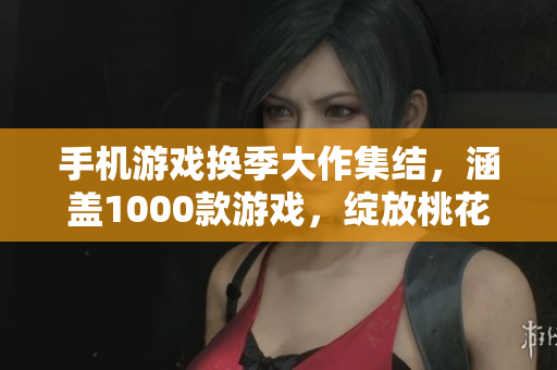手機(jī)游戲換季大作集結(jié)，涵蓋1000款游戲，綻放桃花般的游戲魅力