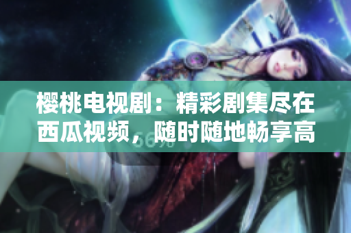 櫻桃電視?。壕蕜〖M在西瓜視頻，隨時隨地暢享高清觀影體驗！
