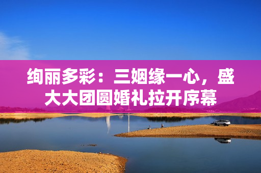 絢麗多彩：三姻緣一心，盛大大團(tuán)圓婚禮拉開(kāi)序幕