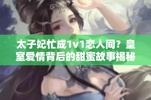 太子妃忙成1v1戀人間？皇室愛情背后的甜蜜故事揭秘