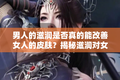 男人的滋潤(rùn)是否真的能改善女人的皮膚？揭秘滋潤(rùn)對(duì)女性肌膚的影響