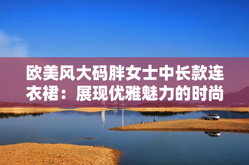 歐美風大碼胖女士中長款連衣裙：展現(xiàn)優(yōu)雅魅力的時尚選擇