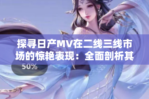 探尋日產(chǎn)MV在二線三線市場的驚艷表現(xiàn)：全面剖析其潛力與競爭力