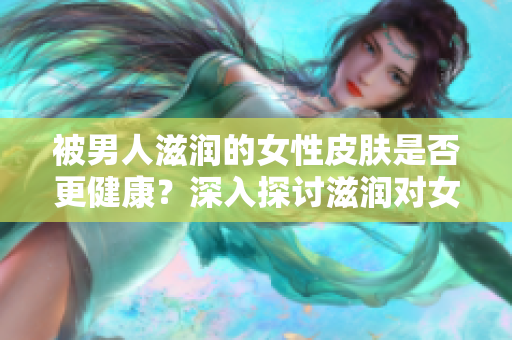 被男人滋潤的女性皮膚是否更健康？深入探討滋潤對(duì)女性肌膚的影響