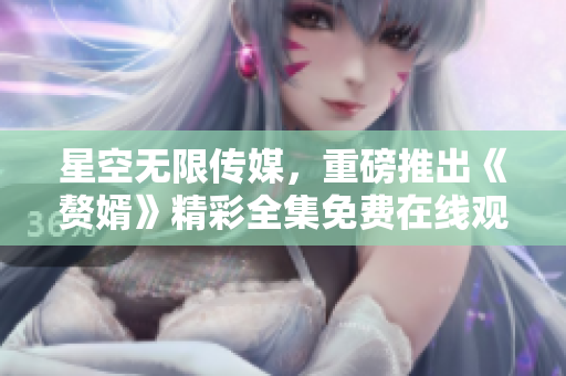 星空無限傳媒，重磅推出《贅婿》精彩全集免費在線觀看!