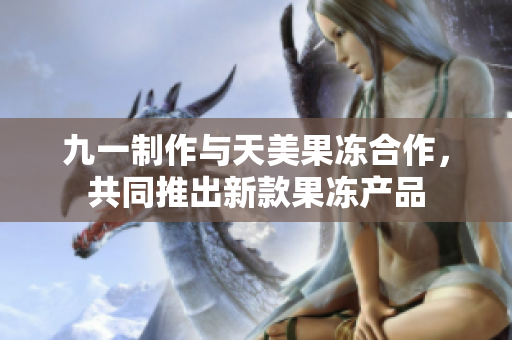九一制作與天美果凍合作，共同推出新款果凍產(chǎn)品