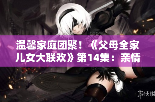 溫馨家庭團聚！《父母全家兒女大聯(lián)歡》第14集：親情綻放