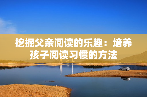 挖掘父親閱讀的樂(lè)趣：培養(yǎng)孩子閱讀習(xí)慣的方法