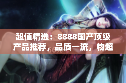 超值精選：8888國產(chǎn)頂級產(chǎn)品推薦，品質(zhì)一流，物超所值！