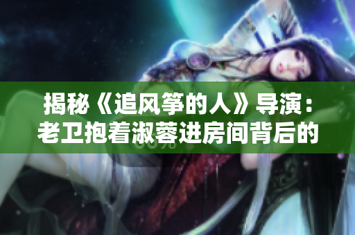 揭秘《追風(fēng)箏的人》導(dǎo)演：老衛(wèi)抱著淑蓉進(jìn)房間背后的幕后英雄