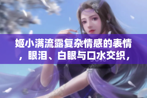 姬小滿流露復(fù)雜情感的表情，眼淚、白眼與口水交織，引發(fā)熱議