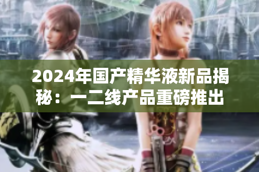 2024年國(guó)產(chǎn)精華液新品揭秘：一二線產(chǎn)品重磅推出