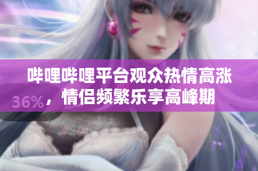 嗶哩嗶哩平臺觀眾熱情高漲，情侶頻繁樂享高峰期