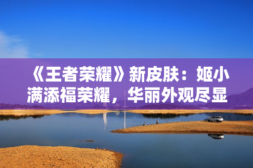 《王者榮耀》新皮膚：姬小滿添福榮耀，華麗外觀盡顯尊貴魅力