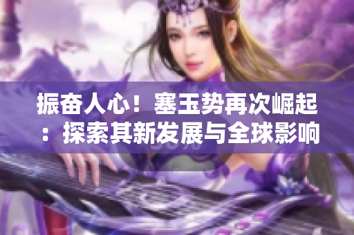 振奮人心！塞玉勢再次崛起：探索其新發(fā)展與全球影響