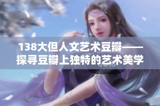 138大但人文藝術(shù)豆瓣——探尋豆瓣上獨(dú)特的藝術(shù)美學(xué)與人文情懷