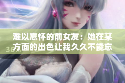 難以忘懷的前女友：她在某方面的出色讓我久久不能忘懷