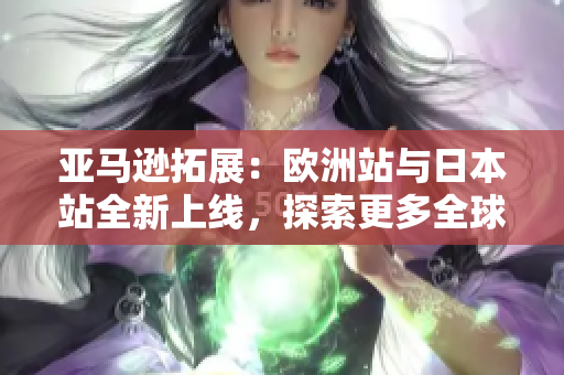 亞馬遜拓展：歐洲站與日本站全新上線，探索更多全球優(yōu)惠與特色商品