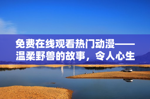 免費在線觀看熱門動漫——溫柔野獸的故事，令人心生暖意的感人劇情解讀