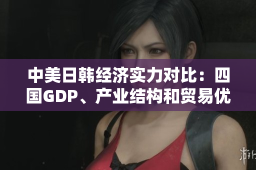 中美日韓經(jīng)濟(jì)實(shí)力對比：四國GDP、產(chǎn)業(yè)結(jié)構(gòu)和貿(mào)易優(yōu)勢分析