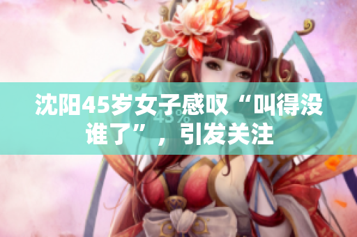 沈陽45歲女子感嘆“叫得沒誰了”，引發(fā)關(guān)注