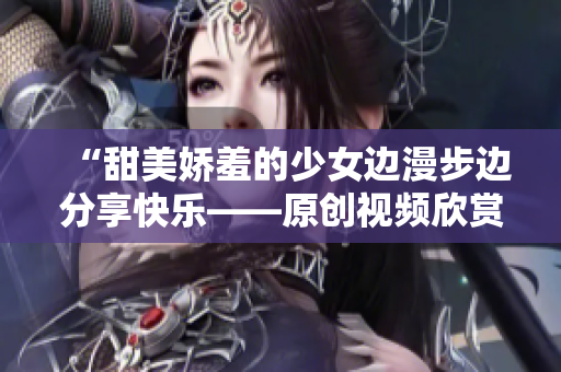 “甜美嬌羞的少女邊漫步邊分享快樂——原創(chuàng)視頻欣賞”
