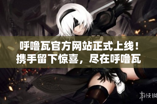 呼嚕瓦官方網(wǎng)站正式上線！攜手留下驚喜，盡在呼嚕瓦官方網(wǎng)站！