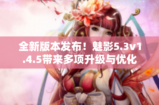 全新版本發(fā)布！魅影5.3v1.4.5帶來(lái)多項(xiàng)升級(jí)與優(yōu)化