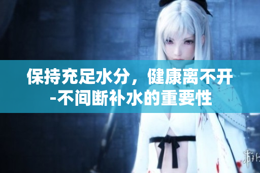 保持充足水分，健康離不開-不間斷補(bǔ)水的重要性