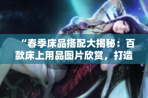 “春季床品搭配大揭秘：百款床上用品圖片欣賞，打造溫馨臥室空間的靈感指南”