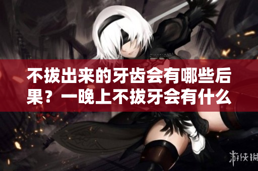不拔出來的牙齒會有哪些后果？一晚上不拔牙會有什么影響？