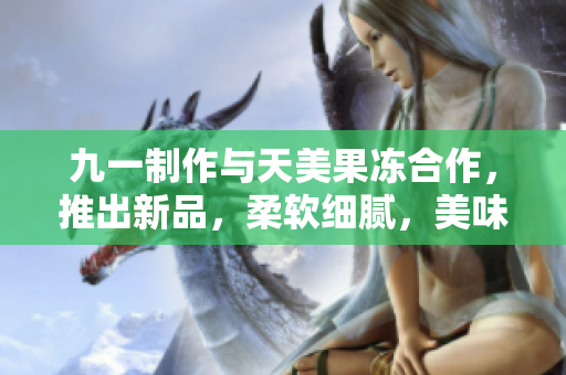 九一制作與天美果凍合作，推出新品，柔軟細(xì)膩，美味可口