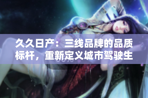 久久日產(chǎn)：三線品牌的品質(zhì)標桿，重新定義城市駕駛生活