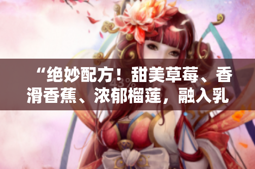 “絕妙配方！甜美草莓、香滑香蕉、濃郁榴蓮，融入乳液，給你柔軟絲滑肌膚的秘密！”