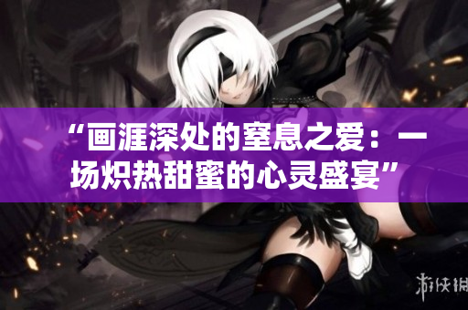 “畫涯深處的窒息之愛：一場(chǎng)熾熱甜蜜的心靈盛宴”