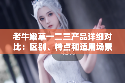 老牛嫩草一二三產(chǎn)品詳細(xì)對(duì)比：區(qū)別、特點(diǎn)和適用場(chǎng)景分析