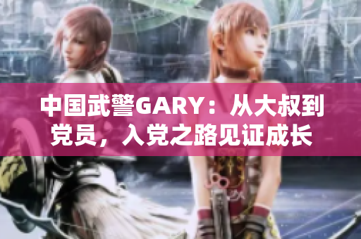 中國武警GARY：從大叔到黨員，入黨之路見證成長