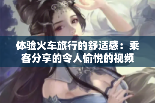 體驗(yàn)火車旅行的舒適感：乘客分享的令人愉悅的視頻