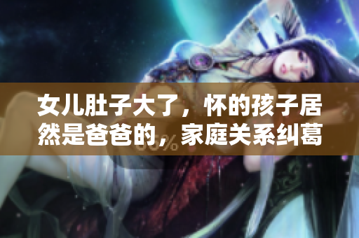 女兒肚子大了，懷的孩子居然是爸爸的，家庭關(guān)系糾葛大揭秘