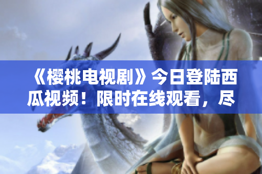 《櫻桃電視劇》今日登陸西瓜視頻！限時在線觀看，盡享精彩劇集！