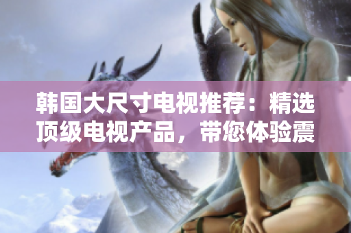 韓國大尺寸電視推薦：精選頂級電視產(chǎn)品，帶您體驗震撼視聽新境界
