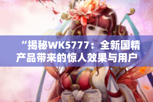 “揭秘WK5777：全新國精產(chǎn)品帶來的驚人效果與用戶體驗”