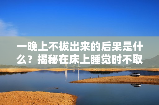 一晚上不拔出來的后果是什么？揭秘在床上睡覺時(shí)不取下眼鏡的危害
