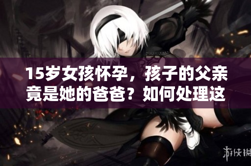 15歲女孩懷孕，孩子的父親竟是她的爸爸？如何處理這一困境？