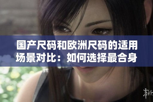 國產(chǎn)尺碼和歐洲尺碼的適用場景對比：如何選擇最合身的尺碼
