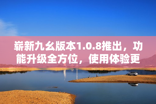 嶄新九幺版本1.0.8推出，功能升級全方位，使用體驗更優(yōu)異