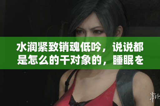 水潤(rùn)緊致銷魂低吟，說說都是怎么的干對(duì)象的，睡眠を取らなくてもいい，睡覺抓著小雞一晚上會(huì)怎樣，睡過年紀(jì)最大的多少歲六十多，水潤(rùn)緊致銷魂低吟古代504