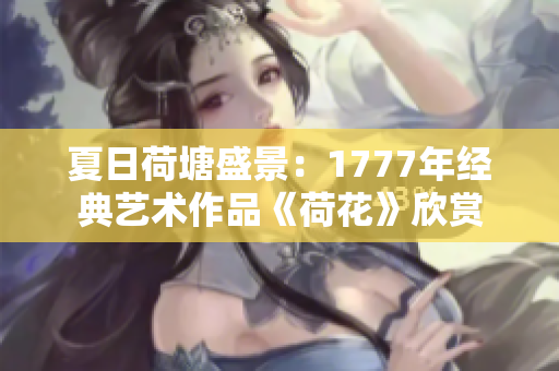 夏日荷塘盛景：1777年經(jīng)典藝術(shù)作品《荷花》欣賞